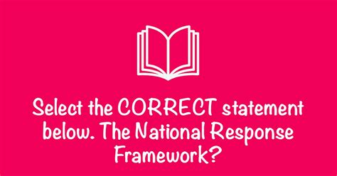 Select the correct statement below. the national response framework - Select the CORRECT statement below. The National Response Framework: A. Serves only federal agencies B. Is applied during natural disasters only. C. Is a Federal Policy requiring only local agencies to adopt. D. Describes key roles and responsibilities for integrating capabilities across the whole community.